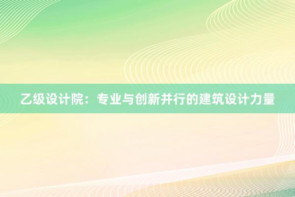 乙级设计院：专业与创新并行的建筑设计力量