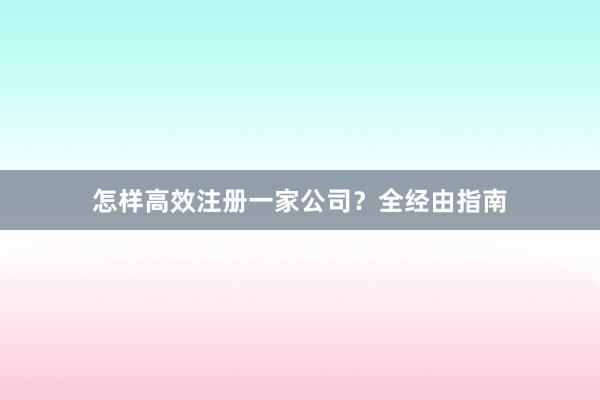 怎样高效注册一家公司？全经由指南